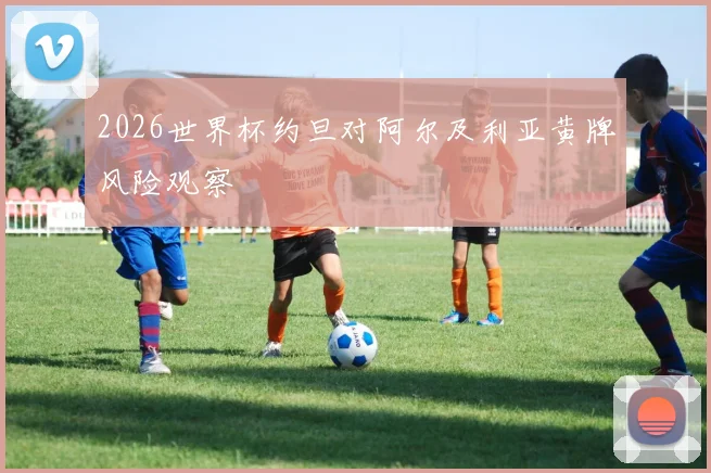 2026世界杯约旦对阿尔及利亚黄牌风险观察
