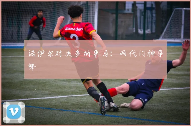 诺伊尔对决多纳鲁马：两代门神争锋