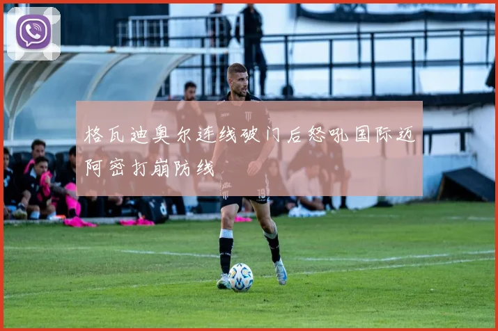 格瓦迪奥尔连线破门后怒吼国际迈阿密打崩防线