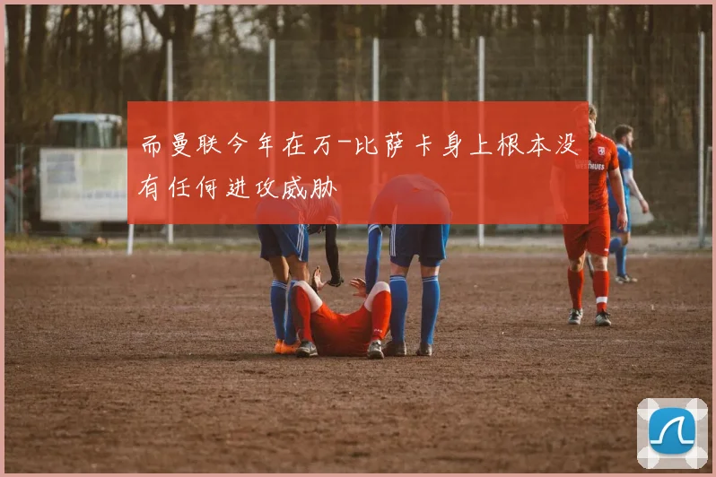 而曼联今年在万-比萨卡身上根本没有任何进攻威胁