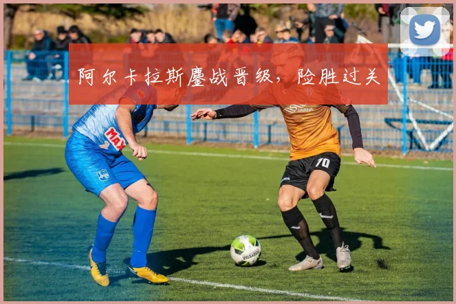 阿尔卡拉斯鏖战晋级，险胜过关