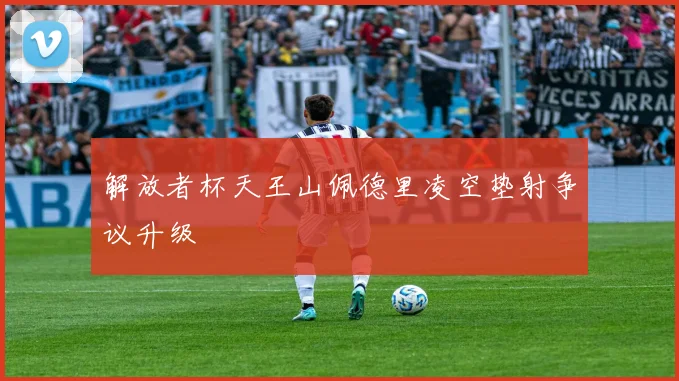解放者杯天王山佩德里凌空垫射争议升级