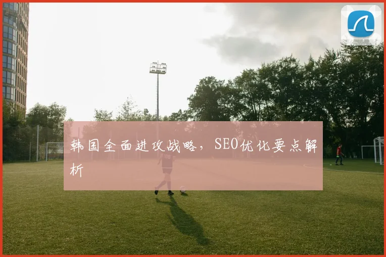 韩国全面进攻战略，SEO优化要点解析