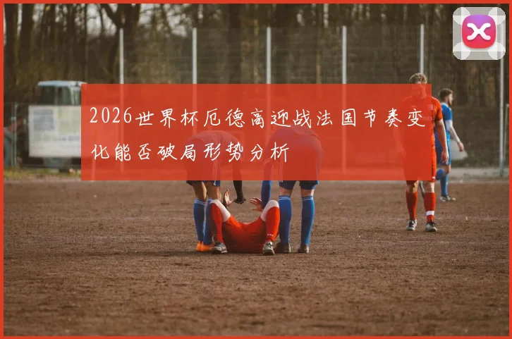 2026世界杯厄德高迎战法国节奏变化能否破局形势分析