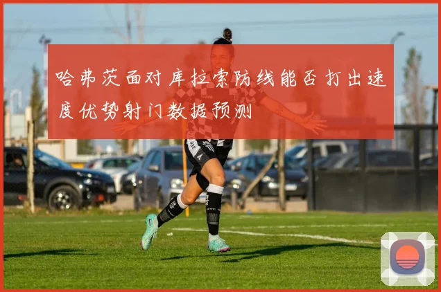 哈弗茨面对库拉索防线能否打出速度优势射门数据预测