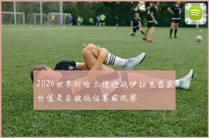 2026世界杯哈兰德迎战伊拉克首发价值是否被低估赛前观察