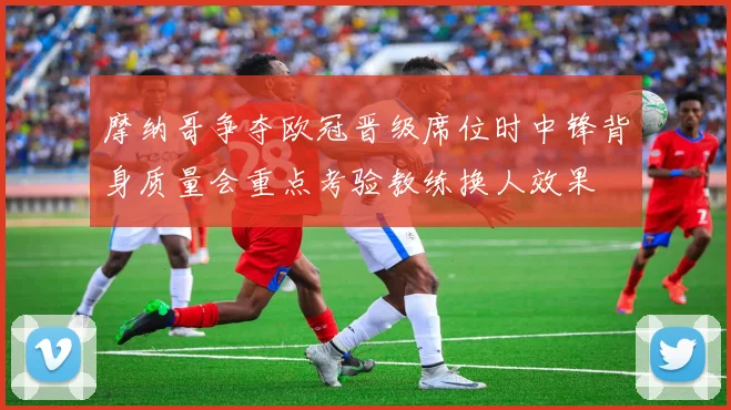 摩纳哥争夺欧冠晋级席位时中锋背身质量会重点考验教练换人效果