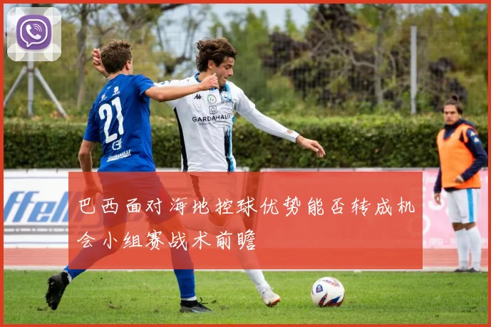 巴西面对海地控球优势能否转成机会小组赛战术前瞻