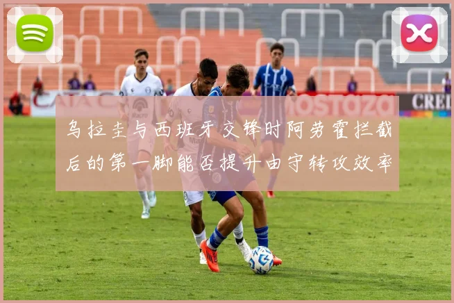 乌拉圭与西班牙交锋时阿劳霍拦截后的第一脚能否提升由守转攻效率