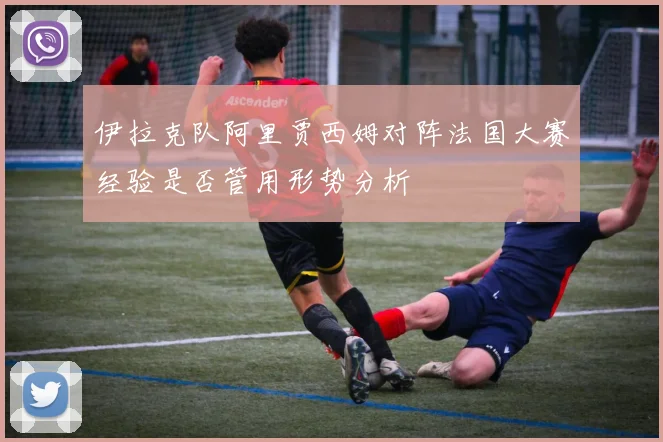 伊拉克队阿里贾西姆对阵法国大赛经验是否管用形势分析