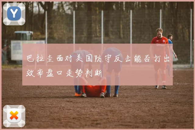 巴拉圭面对美国防守反击能否打出效率盘口走势判断