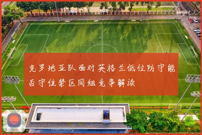 克罗地亚队面对英格兰低位防守能否守住禁区同组竞争解读