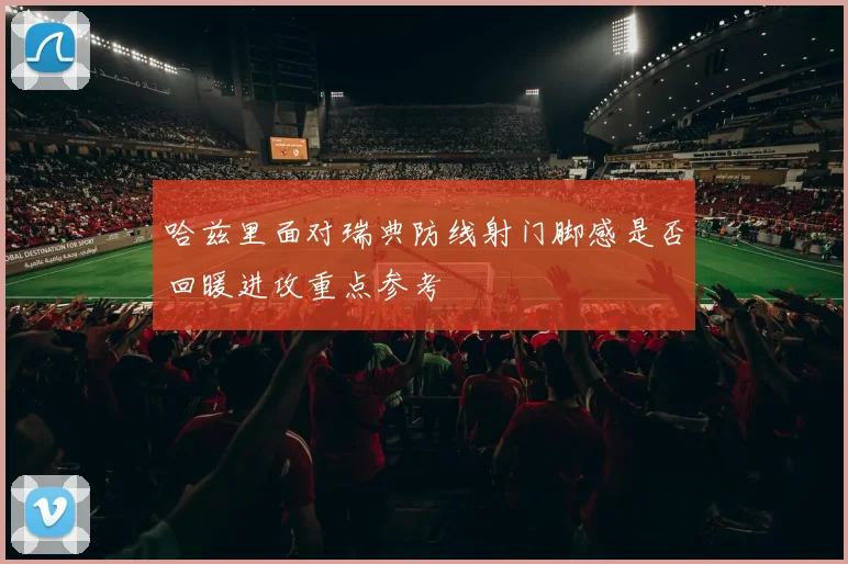 哈兹里面对瑞典防线射门脚感是否回暖进攻重点参考