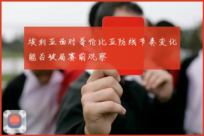 埃利亚面对哥伦比亚防线节奏变化能否破局赛前观察