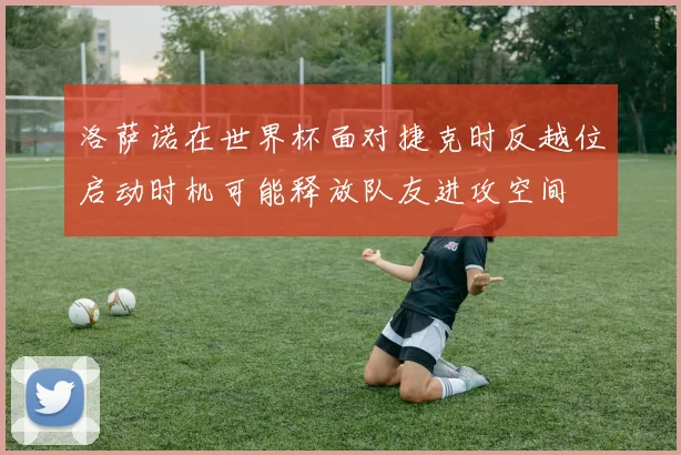 洛萨诺在世界杯面对捷克时反越位启动时机可能释放队友进攻空间