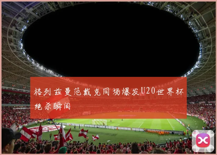 格列兹曼范戴克同场爆发U20世界杯绝杀瞬间