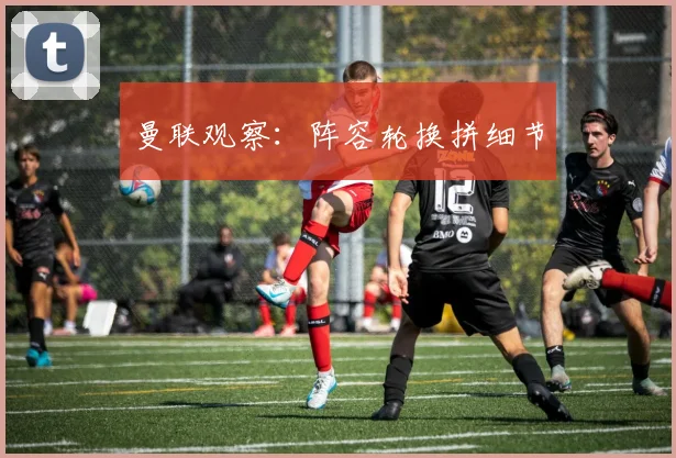 曼联观察：阵容轮换拼细节
