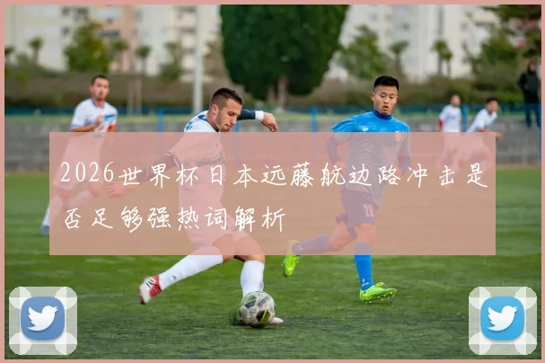 2026世界杯日本远藤航边路冲击是否足够强热词解析
